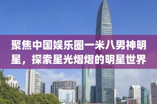 聚焦中國娛樂圈一米八男神明星，探索星光熠熠的明星世界