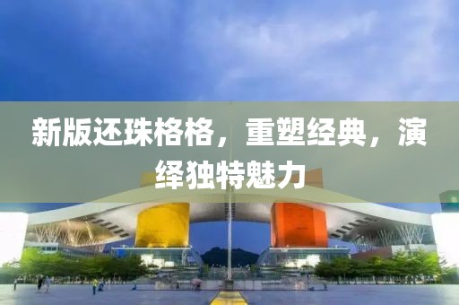 新版還珠格格，重塑經(jīng)典，演繹獨(dú)特魅力