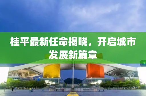 桂平最新任命揭曉，開啟城市發(fā)展新篇章