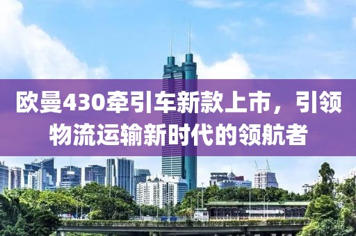 歐曼430牽引車新款上市，引領(lǐng)物流運輸新時代的領(lǐng)航者