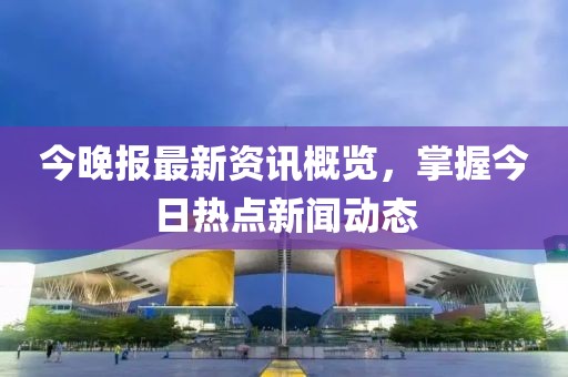 今晚報(bào)最新資訊概覽，掌握今日熱點(diǎn)新聞動(dòng)態(tài)