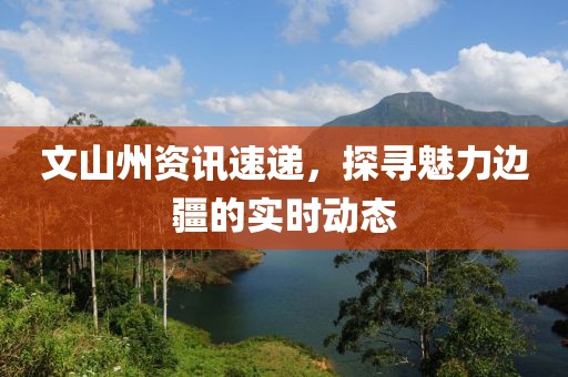 文山州資訊速遞，探尋魅力邊疆的實(shí)時(shí)動(dòng)態(tài)