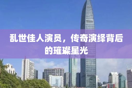 亂世佳人演員，傳奇演繹背后的璀璨星光