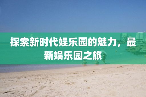 探索新時(shí)代娛樂園的魅力，最新娛樂園之旅