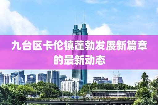九臺(tái)區(qū)卡倫鎮(zhèn)蓬勃發(fā)展新篇章的最新動(dòng)態(tài)
