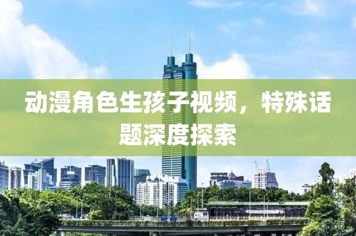 動(dòng)漫角色生孩子視頻，特殊話題深度探索