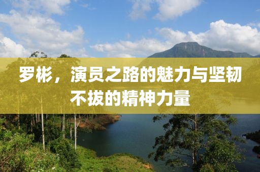 羅彬，演員之路的魅力與堅(jiān)韌不拔的精神力量