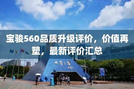 寶駿560品質(zhì)升級(jí)評(píng)價(jià)，價(jià)值再塑，最新評(píng)價(jià)匯總