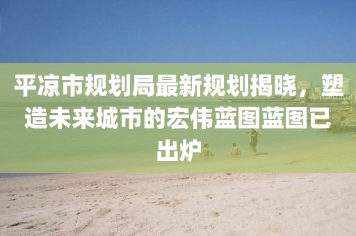 平?jīng)鍪幸?guī)劃局最新規(guī)劃揭曉，塑造未來城市的宏偉藍(lán)圖藍(lán)圖已出爐