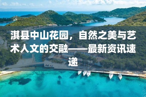 淇縣中山花園，自然之美與藝術(shù)人文的交融——最新資訊速遞