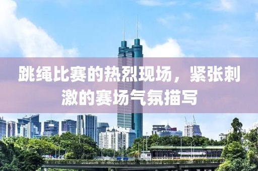 跳繩比賽的熱烈現(xiàn)場，緊張刺激的賽場氣氛描寫