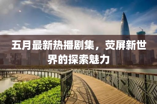 五月最新熱播劇集，熒屏新世界的探索魅力