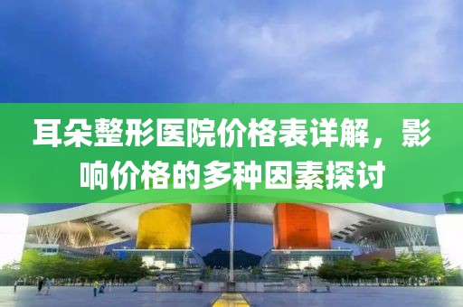 耳朵整形醫(yī)院價(jià)格表詳解，影響價(jià)格的多種因素探討