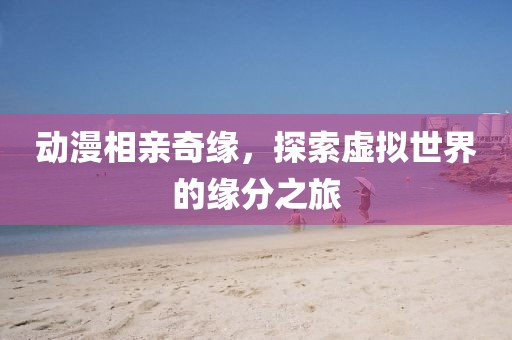 動(dòng)漫相親奇緣，探索虛擬世界的緣分之旅