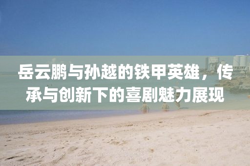 岳云鵬與孫越的鐵甲英雄，傳承與創(chuàng)新下的喜劇魅力展現(xiàn)