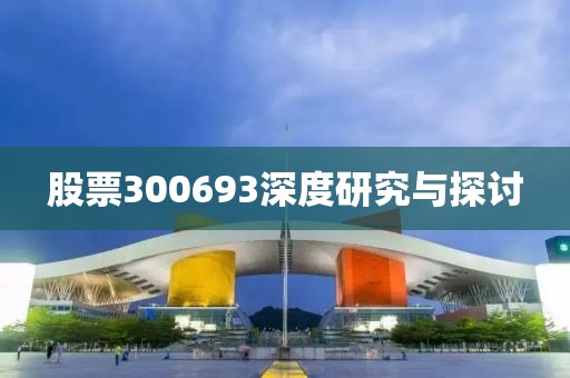 股票300693深度研究與探討