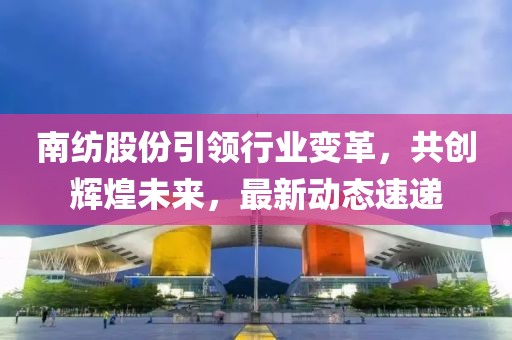 南紡股份引領(lǐng)行業(yè)變革，共創(chuàng)輝煌未來(lái)，最新動(dòng)態(tài)速遞