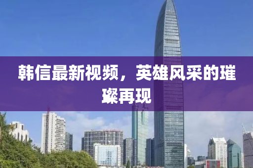 韓信最新視頻，英雄風(fēng)采的璀璨再現(xiàn)