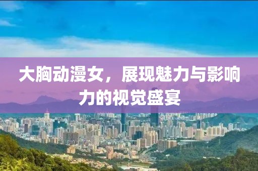 大胸動漫女，展現(xiàn)魅力與影響力的視覺盛宴