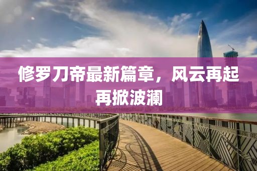 修羅刀帝最新篇章，風(fēng)云再起再掀波瀾