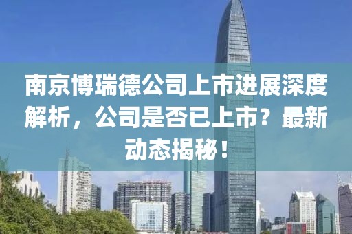 南京博瑞德公司上市進(jìn)展深度解析，公司是否已上市？最新動(dòng)態(tài)揭秘！