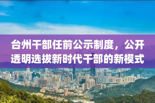 臺州干部任前公示制度，公開透明選拔新時代干部的新模式
