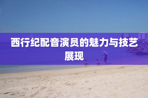 西行紀配音演員的魅力與技藝展現(xiàn)