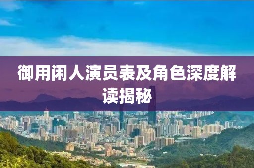 御用閑人演員表及角色深度解讀揭秘