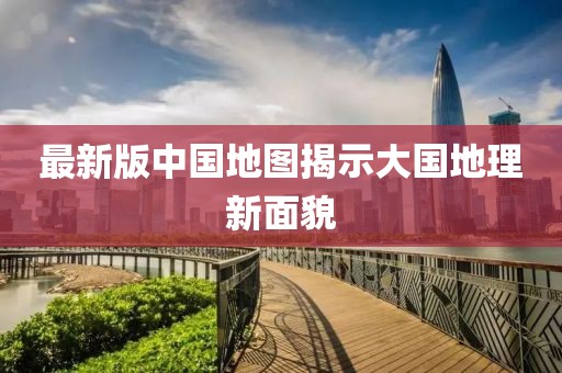 最新版中國(guó)地圖揭示大國(guó)地理新面貌