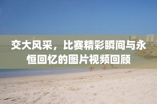 交大風(fēng)采，比賽精彩瞬間與永恒回憶的圖片視頻回顧