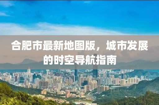 合肥市最新地圖版，城市發(fā)展的時空導(dǎo)航指南