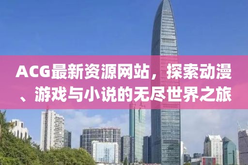 ACG最新資源網(wǎng)站，探索動漫、游戲與小說的無盡世界之旅