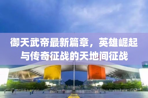 御天武帝最新篇章，英雄崛起與傳奇征戰(zhàn)的天地間征戰(zhàn)