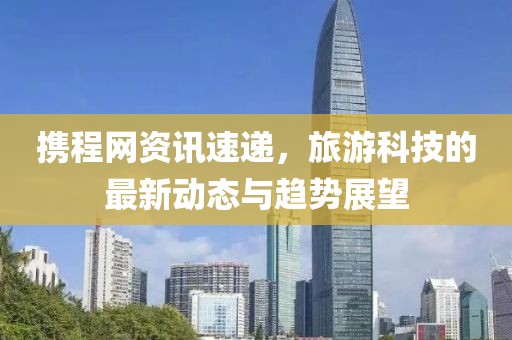 攜程網(wǎng)資訊速遞，旅游科技的最新動態(tài)與趨勢展望