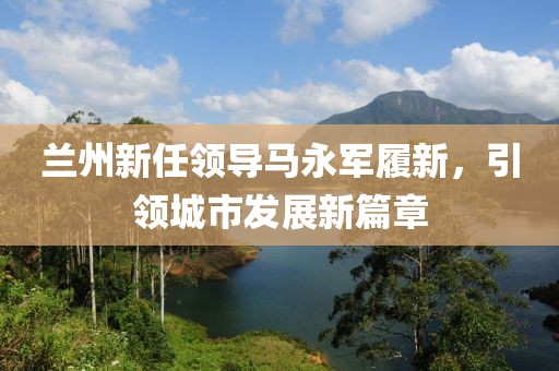 蘭州新任領(lǐng)導(dǎo)馬永軍履新，引領(lǐng)城市發(fā)展新篇章