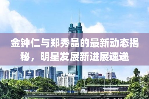 金鐘仁與鄭秀晶的最新動態(tài)揭秘，明星發(fā)展新進展速遞