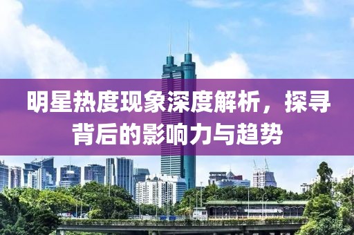 明星熱度現(xiàn)象深度解析，探尋背后的影響力與趨勢