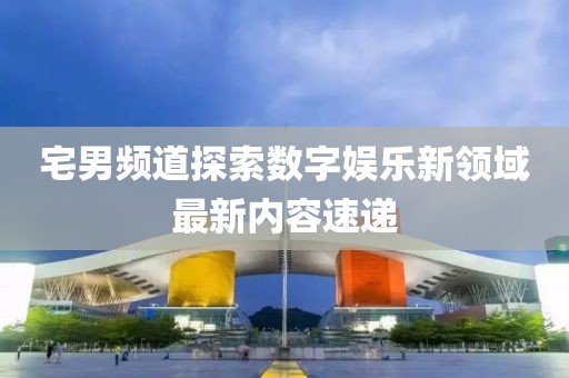 宅男頻道探索數(shù)字娛樂新領(lǐng)域最新內(nèi)容速遞
