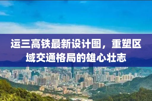 運三高鐵最新設(shè)計圖，重塑區(qū)域交通格局的雄心壯志