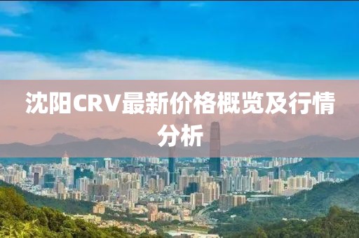 沈陽(yáng)CRV最新價(jià)格概覽及行情分析