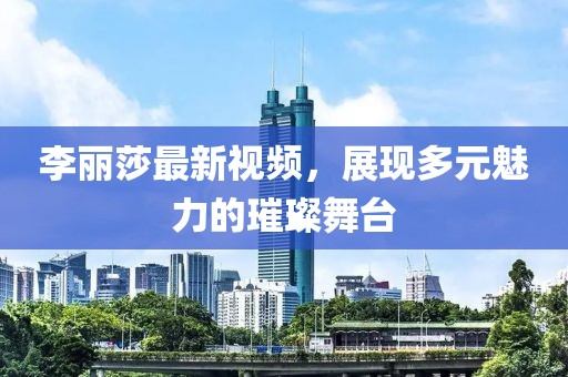 李麗莎最新視頻，展現(xiàn)多元魅力的璀璨舞臺