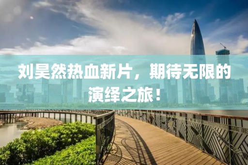 劉昊然熱血新片，期待無(wú)限的演繹之旅！