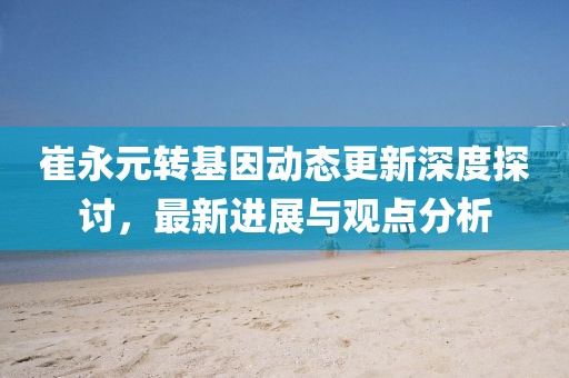 崔永元轉基因動態(tài)更新深度探討，最新進展與觀點分析