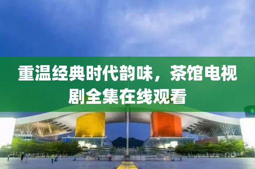重溫經(jīng)典時代韻味，茶館電視劇全集在線觀看