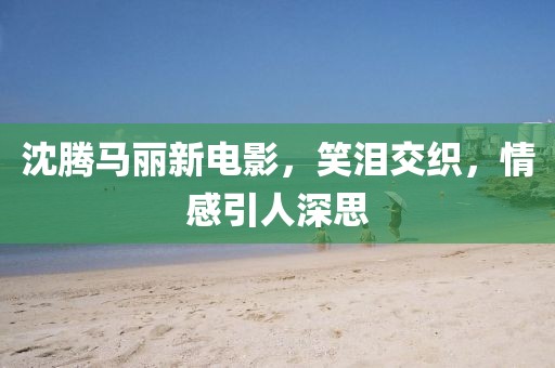 沈騰馬麗新電影，笑淚交織，情感引人深思