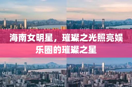 海南女明星，璀璨之光照亮娛樂圈的璀璨之星