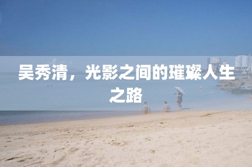 吳秀清，光影之間的璀璨人生之路
