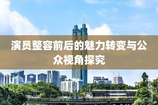 演員整容前后的魅力轉變與公眾視角探究