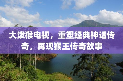 大潑猴電視，重塑經(jīng)典神話傳奇，再現(xiàn)猴王傳奇故事