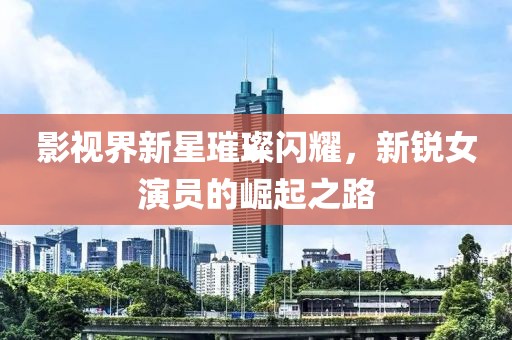 影視界新星璀璨閃耀，新銳女演員的崛起之路